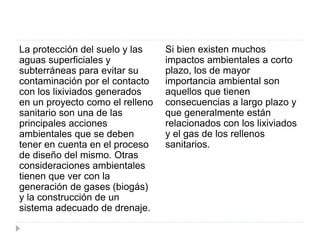 La protección del suelo y las
aguas superficiales y
subterráneas para evitar su
contaminación por el contacto
con los lixiviados generados
en un proyecto como el relleno
sanitario son una de las
principales acciones
ambientales que se deben
tener en cuenta en el proceso
de diseño del mismo. Otras
consideraciones ambientales
tienen que ver con la
generación de gases (biogás)
y la construcción de un
sistema adecuado de drenaje.
Si bien existen muchos
impactos ambientales a corto
plazo, los de mayor
importancia ambiental son
aquellos que tienen
consecuencias a largo plazo y
que generalmente están
relacionados con los lixiviados
y el gas de los rellenos
sanitarios.
 