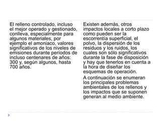 El relleno controlado, incluso
el mejor operado y gestionado,
conlleva, especialmente para
algunos materiales, por
ejemplo el amoniaco, valores
significativos de los niveles de
emisiones durante períodos de
incluso centenares de años:
300 y, según algunos, hasta
700 años.
Existen además, otros
impactos locales a corto plazo
como pueden ser la
escorrentía superficial, el
polvo, la dispersión de los
residuos y los ruidos, los
cuales son sólo significativos
durante la fase de disposición
y hay que tenerlos en cuenta a
la hora de diseñar los
esquemas de operación.
A continuación se enumeran
los principales problemas
ambientales de los rellenos y
los impactos que se suponen
generan al medio ambiente.
 