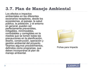 3.7. Plan de Manejo Ambiental
Los efectos e impactos
ambientales en los diferentes
escenarios receptores, desde los
ecosistemas, el paisaje, la salud
pública, la población, y el entorno
en general, pueden ser
perfectamente prevenibles,
mitigables, minimizables,
controlables y corregibles en la
medida que se tomen todas las
precauciones en la planificación,
diseño, construcción, operación y
gestión ambiental del proyecto.
Veamos algunos procedimientos,
definidos como programas, que
deben incorporarse al plan de
manejo ambiental.
Fichas para Impacto
EJEMPLO
 