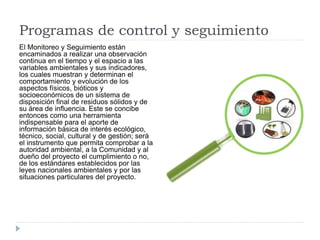 Programas de control y seguimiento
El Monitoreo y Seguimiento están
encaminados a realizar una observación
continua en el tiempo y el espacio a las
variables ambientales y sus indicadores,
los cuales muestran y determinan el
comportamiento y evolución de los
aspectos físicos, bióticos y
socioeconómicos de un sistema de
disposición final de residuos sólidos y de
su área de influencia. Este se concibe
entonces como una herramienta
indispensable para el aporte de
información básica de interés ecológico,
técnico, social, cultural y de gestión; será
el instrumento que permita comprobar a la
autoridad ambiental, a la Comunidad y al
dueño del proyecto el cumplimiento o no,
de los estándares establecidos por las
leyes nacionales ambientales y por las
situaciones particulares del proyecto.
 