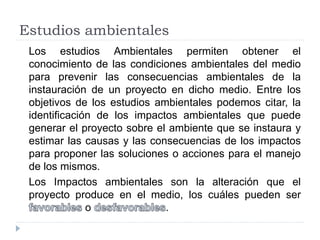 Estudios ambientales
Los estudios Ambientales permiten obtener el
conocimiento de las condiciones ambientales del medio
para prevenir las consecuencias ambientales de la
instauración de un proyecto en dicho medio. Entre los
objetivos de los estudios ambientales podemos citar, la
identificación de los impactos ambientales que puede
generar el proyecto sobre el ambiente que se instaura y
estimar las causas y las consecuencias de los impactos
para proponer las soluciones o acciones para el manejo
de los mismos.
Los Impactos ambientales son la alteración que el
proyecto produce en el medio, los cuáles pueden ser
o .
 