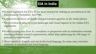 EIA in India
 Formal legislation for EIA. It has been enacted by making an amendment in the
Environment Protection Act 1986.
• Limited involvement of public and government agencies in the initial phases.
• No provision in place to cover landscape and visual impacts in the Indian EIA
regulations.
 Earlier scoping was done by consultant or proponent with an inclination towards
meeting pollution control requirements, rather than addressing the full range of
potential environmental.
• Most reports in English and not in the local language. In some case, executive
summary is translated into local language.
 