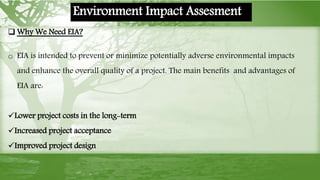  Why We Need EIA?
o EIA is intended to prevent or minimize potentially adverse environmental impacts
and enhance the overall quality of a project. The main benefits and advantages of
EIA are:
Lower project costs in the long-term
Increased project acceptance
Improved project design
Environment Impact Assesment
 