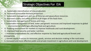 • A. Sustainable intensification of crop production.
• B. Increased sustainable livestock production.
• C. Sustainable management and use of fisheries and aquaculture resources.
• D. Improved quality and safety of food at all stages of the food chain.
• E. Sustainable management of forests and trees.
• F. Sustainable management of land, water and genetic resources and improved responses to global
environmental challenges affecting food and agriculture.
• G. Enabling environment for markets to improve livelihoods and rural development.
• H. Improved food security and better nutrition.
• I. Improved preparedness for, and effective response to, food and agricultural threats and
emergencies.
• j. Gender equity in access to resources, goods, services and decision-making in the rural areas.
• k. Increased and more effective public and private investment in agriculture and rural development.
Strategic Objectives For EIA
 