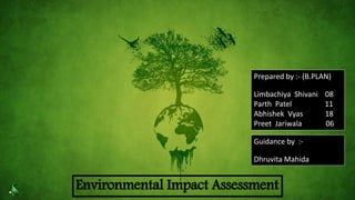 Environmental Impact Assessment
Prepared by :- (B.PLAN)
Limbachiya Shivani 08
Parth Patel 11
Abhishek Vyas 18
Preet Jariwala 06
Guidance by :-
Dhruvita Mahida
 