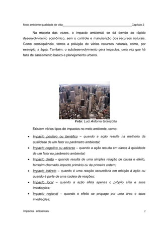 Meio ambiente qualidade de vida______________________________________________Capítulo 2
Na maioria das vezes, o impacto ambiental se dá devido ao rápido
desenvolvimento econômico, sem o controle e manutenção dos recursos naturais.
Como consequência, temos a poluição de vários recursos naturais, como, por
exemplo, a água. Também, o subdesenvolvimento gera impactos, uma vez que há
falta de saneamento básico e planejamento urbano.
Foto: Luiz Antonio Granzotto
Existem vários tipos de impactos no meio ambiente, como:
• Impacto positivo ou benéfico – quando a ação resulta na melhoria da
qualidade de um fator ou parâmetro ambiental;
• Impacto negativo ou adverso – quando a ação resulta em danos à qualidade
de um fator ou parâmetro ambiental;
• Impacto direto – quando resulta de uma simples relação de causa e efeito,
também chamado impacto primário ou de primeira ordem;
• Impacto indireto – quando é uma reação secundária em relação à ação ou
quando é parte de uma cadeia de reações;
• Impacto local – quando a ação afeta apenas o próprio sítio e suas
imediações;
• Impacto regional – quando o efeito se propaga por uma área e suas
imediações;
Impactos ambientais 2
 