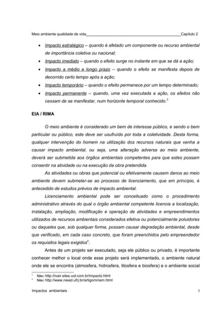 Meio ambiente qualidade de vida______________________________________________Capítulo 2
• Impacto estratégico – quando é afetado um componente ou recurso ambiental
de importância coletiva ou nacional;
• Impacto imediato – quando o efeito surge no instante em que se dá a ação;
• Impacto a médio e longo prazo – quando o efeito se manifesta depois de
decorrido certo tempo após a ação;
• Impacto temporário – quando o efeito permanece por um tempo determinado;
• Impacto permanente – quando, uma vez executada a ação, os efeitos não
cessam de se manifestar, num horizonte temporal conhecido.3
EIA / RIMA
O meio ambiente é considerado um bem de interesse público, e sendo o bem
particular ou público, este deve ser usufruído por toda a coletividade. Desta forma,
qualquer intervenção do homem na utilização dos recursos naturais que venha a
causar impacto ambiental, ou seja, uma alteração adversa ao meio ambiente,
deverá ser submetida aos órgãos ambientais competentes para que estes possam
consentir na atividade ou na execução da obra pretendida.
As atividades ou obras que potencial ou efetivamente causem danos ao meio
ambiente devem submeter-se ao processo de licenciamento, que em princípio, é
antecedido de estudos prévios de impacto ambiental.
Licenciamento ambiental pode ser conceituado como o procedimento
administrativo através do qual o órgão ambiental competente licencia a localização,
instalação, ampliação, modificação e operação de atividades e empreendimentos
utilizados de recursos ambientais considerados efetiva ou potencialmente poluidores
ou daqueles que, sob qualquer forma, possam causar degradação ambiental, desde
que verificado, em cada caso concreto, que foram preenchidos pelo empreendedor
os requisitos legais exigidos4
.
Antes de um projeto ser executado, seja ele público ou privado, é importante
conhecer melhor o local onde esse projeto será implementado, o ambiente natural
onde ele se encontra (atmosfera, hidrosfera, litosfera e biosfera) e o ambiente social
3
Site: http://ivair.sites.uol.com.br/impacto.html
4
Site: http://www.niead.ufrj.br/artigomiriam.html
Impactos ambientais 3
 
