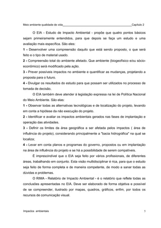 Meio ambiente qualidade de vida______________________________________________Capítulo 2
O EIA - Estudo de Impacto Ambiental - propõe que quatro pontos básicos
sejam primeiramente entendidos, para que depois se faça um estudo e uma
avaliação mais específica. São eles:
1 - Desenvolver uma compreensão daquilo que está sendo proposto, o que será
feito e o tipo de material usado.
2 - Compreensão total do ambiente afetado. Que ambiente (biogeofísico e/ou sócio-
econômico) será modificado pela ação.
3 - Prever possíveis impactos no ambiente e quantificar as mudanças, projetando a
proposta para o futuro.
4 - Divulgar os resultados do estudo para que possam ser utilizados no processo de
tomada de decisão.
O EIA também deve atender à legislação expressa na lei de Política Nacional
do Meio Ambiente. São elas:
1 - Observar todas as alternativas tecnológicas e de localização do projeto, levando
em conta a hipótese da não execução do projeto.
2 - Identificar e avaliar os impactos ambientais gerados nas fases de implantação e
operação das atividades.
3 - Definir os limites da área geográfica a ser afetada pelos impactos ( área de
influência do projeto), considerando principalmente a "bacia hidrográfica" na qual se
localiza;
4 - Levar em conta planos e programas do governo, propostos ou em implantação
na área de influência do projeto e se há a possibilidade de serem compatíveis.
É imprescindível que o EIA seja feito por vários profissionais, de diferentes
áreas, trabalhando em conjunto. Esta visão multidisciplinar é rica, para que o estudo
seja feito de forma completa e de maneira competente, de modo a sanar todas as
dúvidas e problemas.
O RIMA - Relatório de Impacto Ambiental - é o relatório que reflete todas as
conclusões apresentadas no EIA. Deve ser elaborado de forma objetiva e possível
de se compreender, ilustrado por mapas, quadros, gráficos, enfim, por todos os
recursos de comunicação visual.
Impactos ambientais 5
 