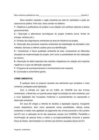 Meio ambiente qualidade de vida______________________________________________Capítulo 2
Deve também respeitar o sigilo industrial (se este for solicitado) e pode ser
acessível ao público. Para isso, deve constar no relatório:
1 - Objetivos e justificativas do projeto e sua relação com políticas setoriais e planos
governamentais.
2 - Descrição e alternativas tecnológicas do projeto (matéria prima, fontes de
energia, resíduos etc.).
3 - Síntese dos diagnósticos ambientais da área de influência do projeto.
4 - Descrição dos prováveis impactos ambientais da implantação da atividade e dos
métodos, técnicas e critérios usados para sua identificação.
5 - Caracterizar a futura qualidade ambiental da área, comparando as diferentes
situações da implementação do projeto, bem como a possibilidade da não realização
do mesmo.
6 - Descrição do efeito esperado das medidas mitigadoras em relação aos impactos
negativos e o grau de alteração esperado.
7 - Programa de acompanhamento e monitoramento dos impactos.
8 - Conclusão e comentários gerais.
CRIME AMBIENTAL
É qualquer dano ou prejuízo causado aos elementos que compõem o meio
ambiente, protegidos pela legislação.
Com a entrada em vigor da Lei 9.605, de 13/02/98 (Lei dos Crimes
Ambientais), o Brasil deu um grande passo legal na proteção do meio ambiente, pois
a nova legislação traz inovações modernas e surpreendentes na repreensão à
destruição ambiental.
Em seus 82 artigos a referida lei atualiza a legislação esparsa, revogando
muitos dispositivos, bem como apresenta novas penalidades, reforça outras
existentes e impõe mais agilidade ao julgamento dos crimes prevendo o rito sumário
(art.27) com a aplicação da lei das pequenas causas (Lei 9.099/95). Possibilita a
incriminação da pessoa física e institui a co-responsabilidade incluindo a pessoa
física do diretor, administrador ou membro que tenham causados danos (art.2º).
Impactos ambientais 6
 