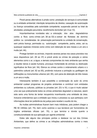 Meio ambiente qualidade de vida______________________________________________Capítulo 2
Prevê penas alternativas à prisão como: prestação de serviços à comunidade
ou à entidade ambiental; interdição temporária de direitos; cassação de autorização
ou licença concedidas pela autoridade competente; suspensão parcial ou total de
atividades; prestação pecuniária; recolhimento domiciliar (art. 8 ao 13).
Importantíssimas novidades são: a colocação dos atos degradatórios
contra a flora como crimes (art. 38 ao 53) e extrair de florestas de domínio
público ou consideradas de preservação permanente ou unidade de conservação,
sem prévia licença, permissão ou autorização competente, pedra, areia, cal ou
quaisquer espécies minerais como crime com detenção de seis meses a um ano e
multa (art. 44).
Protege também os animais, impondo severas penas nos casos previstos nos
seus dispositivos (art. 29 ao 37) e prevê ainda os crimes de poluição a vários
elementos como o ar, a água, e demais componentes do meio ambiente que venha
a resultar danos à saúde humana, provoque mortandade de animais ou destruição
significativa da flora (art. 54). Elenca os crimes contra o ordenamento urbano e o
patrimônio cultural (art. 62 ao 65), proibindo inclusive a pichação ou grafitagem de
edificações ou monumentos urbanos (art. 65), com pena de detenção de três meses
a um ano e multa.
Interessante também é que possibilita a condenação do autor do crime
ambiental custear programas de projetos ambientais e contribuir com entidades
ambientais ou culturais, públicas ou privadas (art. 23,I e IV), o que é muito salutar
uma vez que praticamente todos os crimes ambientais degradam a natureza, assim
esta seria uma forma de tentar recuperá-la incentivando uma entidade da área.
Inclusive entendemos que a entidade que iniciou o processo ou que participou com
informações deve ter preferência da justiça para receber o auxilio do réu.
As multas administrativas ficaram bem mais inibidoras, pois podem chegar a
R$ 50 milhões (art. 75), bem como autoriza a sua lavratura por funcionários de
órgãos ambientais oficiais (art. 70), o que termina a dúvida quanto a
constitucionalidade de sua aplicação por agente ambiental.
Estes são alguns dos principais pontos a destacar na Lei dos Crimes
Ambientais, que define os crimes e as infrações administrativas contra o meio
Impactos ambientais 7
 