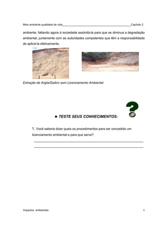 Meio ambiente qualidade de vida______________________________________________Capítulo 2
ambiente, faltando agora à sociedade assimilá-la para que se diminua a degradação
ambiental, juntamente com as autoridades competentes que têm a responsabilidade
de aplicá-la efetivamente.
Extração de Argila/Saibro sem Licenciamento Ambiental
 TESTE SEUS CONHECIMENTOS:
1. Você saberia dizer quais os procedimentos para ser concedido um
licenciamento ambiental e para que serve?
_____________________________________________________________
_____________________________________________________________
Impactos ambientais 8
 