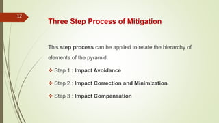 Three Step Process of Mitigation
This step process can be applied to relate the hierarchy of
elements of the pyramid.
 Step 1 : Impact Avoidance
 Step 2 : Impact Correction and Minimization
 Step 3 : Impact Compensation
12
 