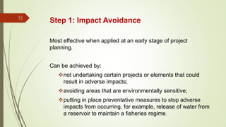 Step 1: Impact Avoidance13
Most effective when applied at an early stage of project
planning.
Can be achieved by:
not undertaking certain projects or elements that could
result in adverse impacts;
avoiding areas that are environmentally sensitive;
putting in place preventative measures to stop adverse
impacts from occurring, for example, release of water from
a reservoir to maintain a fisheries regime.
 