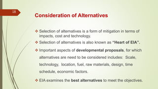 Consideration of Alternatives
 Selection of alternatives is a form of mitigation in terms of
impacts, cost and technology.
 Selection of alternatives is also known as “Heart of EIA”.
 Important aspects of developmental proposals, for which
alternatives are need to be considered includes: Scale,
technology, location, fuel, raw materials, design, time
schedule, economic factors.
 EIA examines the best alternatives to meet the objectives.
18
 