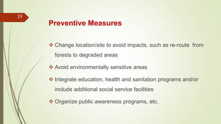 Preventive Measures
 Change location/site to avoid impacts, such as re-route from
forests to degraded areas
 Avoid environmentally sensitive areas
 Integrate education, health and sanitation programs and/or
include additional social service facilities
 Organize public awareness programs, etc.
19
 