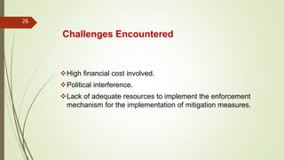 Challenges Encountered
High financial cost involved.
Political interference.
Lack of adequate resources to implement the enforcement
mechanism for the implementation of mitigation measures.
26
 