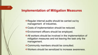 Implementation of Mitigation Measures
Regular internal audits should be carried out by
management of industries.
Costs of implementation should be reduced.
Environment officers should be employed.
All workers should be involved in the implementation of
mitigation measures and not leaving the task only the
management.
Community members should be consulted.
Workers should be sensitized to increase awareness.
27
 