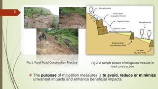 Fig 2: A sample picture of mitigation measure in
road construction.
5
 The purpose of mitigation measures is to avoid, reduce or minimize
unwanted impacts and enhance beneficial impacts.
Fig 1: Rural Road Construction Practice
 