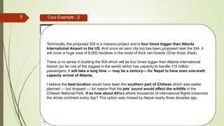 9 Case Example : 2
“What are the options then?
No doubt the only international airport in the country — Tribhuvan International Airport (TIA) — is
congested. But to ease air traffic at the TIA, can we afford to build another airport which has huge
economic and environmental cost?
The first thing the government should do is expanding the TIA to the extent possible. TIA still
has three more hours to accommodate flights, as it is currently operating for 21 hours a day. Then,
there is Simara Airport which can be upgraded. Since two international airports — in Pokhara
and Bhairahawa — are being built, these could suffice the need of Nepal. By spending the
money that we would be putting to build the SIA in Nijgadh, we can have at least three world class
international airports with aero cities.
The real investment must be augmented in the agriculture sector which still provides one
third of the GDP. Nepal still has a lot of potential in the tourism sector. But it is yet to contribute
more than 3 per cent to the GDP. The one sector that can bail the country out of economic
problems is but agriculture.
Our import export ratio of 15 to 1 can be improved only with needed investment in agriculture
which is still the most neglected sector.
The tourism sector needs heavy investment, but this must be made carefully to match with only
the practical arrival demands of future till 2050. So, for now investment in upgradation of the
TIA and Simara Airport and adding capacity in Lumbini and Pokhara international airports
is the most viable solution, which will have minimum environmental and social impacts.
Technically, the proposed SIA is a massive project and is four times bigger than Atlanta
International Airport in the US. And since an aero city too has been proposed near the SIA, it
will cover a huge area of 8,000 hectares in the midst of thick rain forests (Char Kose Jhadi).
There is no sense in building the SIA which will be four times bigger than Atlanta International
Airport (so far one of the biggest in the world) which has capacity to handle 110 million
passengers. It will take a long time — may be a century— for Nepal to have even one-sixth
capacity arrival of Atlanta.
I believe the best location would have been the southern part of Chitwan which was earlier
planned — but dropped — for reason that the jets’ sound would affect the wildlife in the
Chitwan National Park. If so how about Africa where thousands of international flights crisscross
the whole continent every day? This option was missed by Nepal nearly three decades ago.
 