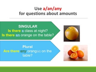Use a/an/any
for questions about amounts
SINGULAR
Is there class at night?
Is there orange on the table?
Plural
Are there orang on the
table?
 