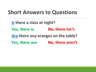 Short Answers to Questions
Is there a class at night?
Yes, there is. No, there isn’t.
Are there any oranges on the table?
Yes, there are. No, there aren’t
 