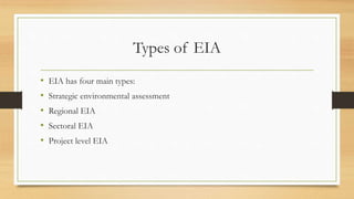 Types of EIA
• EIA has four main types:
• Strategic environmental assessment
• Regional EIA
• Sectoral EIA
• Project level EIA
 