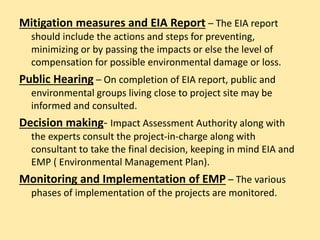 Mitigation measures and EIA Report – The EIA report
should include the actions and steps for preventing,
minimizing or by passing the impacts or else the level of
compensation for possible environmental damage or loss.
Public Hearing – On completion of EIA report, public and
environmental groups living close to project site may be
informed and consulted.
Decision making- Impact Assessment Authority along with
the experts consult the project-in-charge along with
consultant to take the final decision, keeping in mind EIA and
EMP ( Environmental Management Plan).
Monitoring and Implementation of EMP – The various
phases of implementation of the projects are monitored.
 