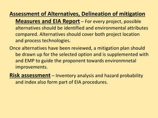 Assessment of Alternatives, Delineation of mitigation
Measures and EIA Report – For every project, possible
alternatives should be identified and environmental attributes
compared. Alternatives should cover both project location
and process technologies.
Once alternatives have been reviewed, a mitigation plan should
be drawn up for the selected option and is supplemented with
and EMP to guide the proponent towards environmnetal
improvements.
Risk assessment – Inventory analysis and hazard probability
and index also form part of EIA procedures.
 