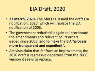 EIA Draft, 2020
• 23 March, 2020- The MoEFCC issued the draft EIA
notification, 2020, which will replace the EIA
notification of 2006.
• The government redrafted it again to incorporate
the amendments and relevant court orders
issued since 2006, and to make the EIA “process
more transparent and expedient”.
• Activists claim that far from an improvement, the
2020 draft is regressive departure from the 2006
version it seeks to replace.
 