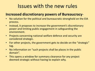 Issues with the new rules
Increased discretionary powers of Bureaucracy-
• No solution for the political and bureaucratic stronghold on the EIA
process.
• Instead, it proposes to increase the government’s discretionary
power and limiting public engagement in safeguarding the
environment.
• Projects concerning national welfare defence and security are
considered strategic.
• For other projects, the government gets to decide on the “strategic”
tag.
• No information on “such projects shall be places in the public
domain”.
• This opens a window for summary clearance for any project
deemed strategic without having to explain why.
 