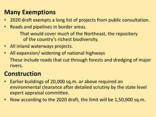 Many Exemptions
• 2020 draft exempts a long list of projects from public consultation.
• Roads and pipelines in border areas.
That would cover much of the Northeast, the repository
of the country’s richest biodiversity.
• All inland waterways projects.
• All expansion/ widening of national highways
These include roads that cut through forests and dredging of major
rivers.
Construction
• Earlier buildings of 20,000 sq.m. or above required an
environmental clearance after detailed scrutiny by the state level
expert appraisal committee.
• Now according to the 2020 draft, the limit will be 1,50,000 sq.m.
 