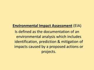 Environmental Impact Assessment (EIA)
Is defined as the documentation of an
environmental analysis which includes
identification, prediction & mitigation of
impacts caused by a proposed actions or
projects.
 