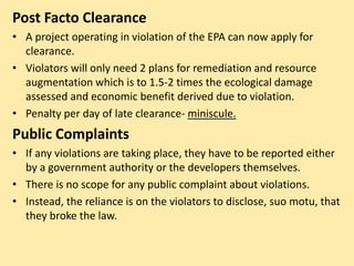 Post Facto Clearance
• A project operating in violation of the EPA can now apply for
clearance.
• Violators will only need 2 plans for remediation and resource
augmentation which is to 1.5-2 times the ecological damage
assessed and economic benefit derived due to violation.
• Penalty per day of late clearance- miniscule.
Public Complaints
• If any violations are taking place, they have to be reported either
by a government authority or the developers themselves.
• There is no scope for any public complaint about violations.
• Instead, the reliance is on the violators to disclose, suo motu, that
they broke the law.
 