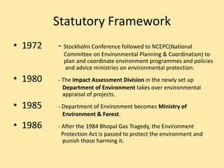 Statutory Framework
• 1972 - Stockholm Conference followed to NCEPC(National
Committee on Environmental Planning & Coordination) to
plan and coordinate environment programmes and policies
and advice ministries on environmental protection.
• 1980 - The Impact Assessment Division in the newly set up
Department of Environment takes over environmental
appraisal of projects.
• 1985 - Department of Environment becomes Ministry of
Environment & Forest.
• 1986 - After the 1984 Bhopal Gas Tragedy, the Environment
Protection Act is passed to protect the environment and
punish those harming it.
 