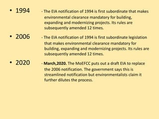 • 1994 - The EIA notification of 1994 is first subordinate that makes
environmental clearance mandatory for building,
expanding and modernizing projects. Its rules are
subsequently amended 12 times.
• 2006 - The EIA notification of 1994 is first subordinate legislation
that makes environmental clearance mandatory for
building, expanding and modernizing projects. Its rules are
subsequently amended 12 times.
• 2020 - March,2020. The MoEFCC puts out a draft EIA to replace
the 2006 notification. The government says this is
streamlined notification but environmentalists claim it
further dilutes the process.
 