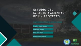 Geraldine Criado LIzarazo
ESTUDIO DEL
IMPACTO AMBIENTAL
DE UN PROYECTO
UNIVERSIDAD POPULAR DEL CESAR
Jorge Omar Ropero
Edwin Alain Vergel
Marlon Andres Pedraza
 