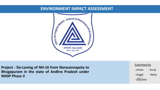ENVIRONMENT IMPACT ASSESSMENT
Submitted by
- Aman - Suraj
- Angel - Neha
- Deeksha
Project - Six-Laning of NH-16 from Narasannapeta to
Bhogapuram in the state of Andhra Pradesh under
NHDP Phase V
 