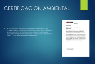 CERTIFICACION AMBIENTAL
 Es la evaluación ambiental- reflejada en una resolución que
aprueba el estudio ambiental o instrumento de gestión ambiental
presentado antes de iniciar un proyecto de inversión, y que
asegura que el proyecto propuesto cumple con los requisitos de
forma y fondo establecidos en la legislación.
 