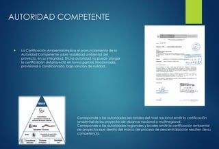 AUTORIDAD COMPETENTE
 La Certificación Ambiental implica el pronunciamiento de la
Autoridad Competente sobre viabilidad ambiental del
proyecto, en su integridad. Dicha autoridad no puede otorgar
la certificación del proyecto en forma parcial, fraccionada,
provisional o condicionada, bajo sanción de nulidad.
Corresponde a las autoridades sectoriales del nivel nacional emitir la certificación
ambiental de los proyectos de alcance nacional o multirregional.
Corresponde a las autoridades regionales y locales emitir la certificación ambiental
de proyectos que dentro del marco del proceso de descentralización resulten de su
competencia.
 