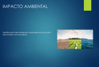 IMPACTO AMBIENTAL
Modificación del ambiente ocasionado por la acción
del hombre o la naturaleza.
 