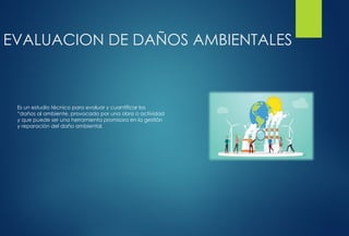 EVALUACION DE DAÑOS AMBIENTALES
Es un estudio técnico para evaluar y cuantificar los
“daños al ambiente, provocado por una obra o actividad
y que puede ser una herramienta promisora en la gestión
y reparación del daño ambiental.
 
