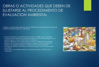 OBRAS O ACTIVIDADES QUE DEBEN DE
SUJETARSE AL PROCEDIMIENTO DE
EVALUACION AMBIENTAL
A OBRAS O ACTIVIDADES PUBLICAS, EN LOS TERMINOS DE LEGISLACION APLICABLE EN
MATERIA DE OBRAS PUBLICAS Y SERVICIOS:
- Parques y jardines con superficie igual o mayor a 20,000 metros cuadrados.
- Construcción de centros educativos, bibliotecas y centros de investigación con
superficie igual o mayor a 20,00 metros cuadrados.
- Centros deportivos con superficie igual o mayor a 20,000 metros cuadrados.
- Edificios, centros de convenciones, parques de feria, museos u oficinas de
gobierno en superficies iguales o mayores a 20,00 metros cuadrados.
- Centrales de abastos, mercados con superficie igual o mayor a 20,00 metros
cuadrados.
- Otras obras o actividades publicas con superficie mayor a 20,000 metros
cuadrados.
 