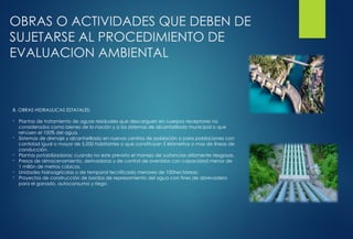 OBRAS O ACTIVIDADES QUE DEBEN DE
SUJETARSE AL PROCEDIMIENTO DE
EVALUACION AMBIENTAL
B. OBRAS HIDRAULICAS ESTATALES:
- Plantas de tratamiento de aguas residuales que descarguen en cuerpos receptores no
considerados como bienes de la nación y a los sistemas de alcantarillado municipal o que
rehúsen el 100% del agua.
- Sistemas de drenaje y alcantarillado en nuevos centros de población o para poblaciones con
cantidad igual o mayor de 5,000 habitantes o que constituyan 5 kilómetros o mas de líneas de
conducción.
- Plantas potabilizadoras; cuando no este previsto el manejo de sustancias altamente riesgosas.
- Presas de almacenamiento, derivadoras y de control de avenidas con capacidad menor de
1 millón de metros cúbicos.
- Unidades hidroagrícolas o de temporal tecnificado menores de 100hectareas;
- Proyectos de construcción de bordos de represamiento del agua con fines de abrevadero
para el ganado, autoconsumo y riego.
 