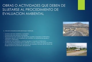 OBRAS O ACTIVIDADES QUE DEBEN DE
SUJETARSE AL PROCEDIMIENTO DE
EVALUACION AMBIENTAL
C. VIAS DE COMUNICACIÓN ESTATALES Y RURALES:
- Construcción de carreteras y autopistas.
- Construcción de caminos municipales.
- Pavimentación de caminos de terracería, iguales o mayores a 5 kilómetros.
- Vialidades dentro o en la periferia de ciudades con dimensiones iguales o
mayores a 2 kilómetros.
- Ampliación de carreteras y caminos iguales o mayores a 5 kilómetros.
- Construcción de puentes que no afecten o crucen cuerpos de agua y/o áreas
de competencia federal; con excepción de aquellos menores de 40 metros de
longitud para el uso exclusivo de peatones.
 