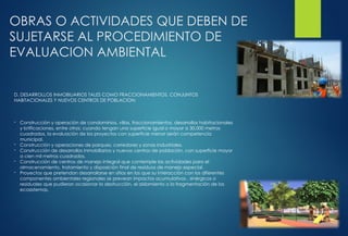 OBRAS O ACTIVIDADES QUE DEBEN DE
SUJETARSE AL PROCEDIMIENTO DE
EVALUACION AMBIENTAL
D. DESARROLLOS INMOBILIARIOS TALES COMO FRACCIONAMIENTOS, CONJUNTOS
HABITACIONALES Y NUEVOS CENTROS DE POBLACION:
- Construcción y operación de condominios, villas, fraccionamientos, desarrollos habitacionales
y lotificaciones, entre otros; cuando tengan una superficie igual o mayor a 30,000 metros
cuadrados, la evaluación de los proyectos con superficie menor serán competencia
municipal.
- Construcción y operaciones de parques, corredores y zonas industriales.
- Construcción de desarrollos inmobiliarios y nuevos centros de población, con superficie mayor
a cien mil metros cuadrados.
- Construcción de centros de manejo integral que contemple las actividades para el
almacenamiento, tratamiento y disposición final de residuos de manejo especial.
- Proyectos que pretendan desarrollarse en sitios en los que su interacción con los diferentes
componentes ambientales regionales se prevean impactos acumulativos , sinérgicos o
residuales que pudieran ocasionar la destrucción, el aislamiento o la fragmentación de los
ecosistemas.
 