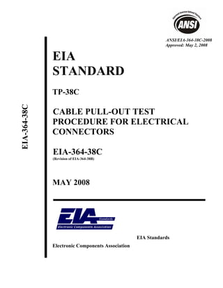 ANSI/EIA-364-38C-2008
                                                             Approved: May 2, 2008


              EIA
              STANDARD
              TP-38C
EIA-364-38C




              CABLE PULL-OUT TEST
              PROCEDURE FOR ELECTRICAL
              CONNECTORS

              EIA-364-38C
              (Revision of EIA-364-38B)




              MAY 2008




                                                  EIA Standards
              Electronic Components Association
 