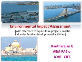 Environmental Impact Assessment
Kantharajan G
AEM-PA6-01
ICAR - CIFE
[with reference to aquaculture projects, coastal
industries & other developmental activities]
 