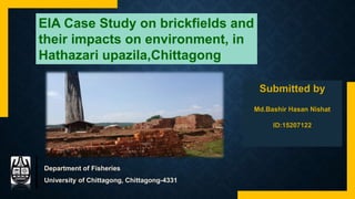 EIA Case Study on brickfields and
their impacts on environment, in
Hathazari upazila,Chittagong
Department of Fisheries
University of Chittagong, Chittagong-4331
 