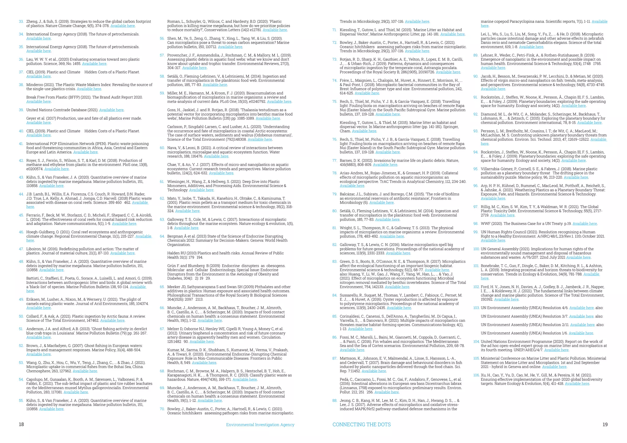 18	 Environmental Investigation Agency
33.	 Zheng, J., & Suh, S. (2019). Strategies to reduce the global carbon footprint
of plastics. Nature Climate Change, 9(5), 374-378. Available here.
34.	 International Energy Agency (2018). The future of petrochemicals.
Available here.
35.	 International Energy Agency (2018). The future of petrochemicals.
Available here.
36.	 Lau, W. W. Y. et al., (2020) Evaluating scenarios toward zero plastic
pollution. Science, 369, No. 1455. Available here.
37.	 CIEL (2019). Plastic and Climate – Hidden Costs of a Plastic Planet.
Available here.
38.	 Minderoo (2021). The Plastic Waste Makers Index: Revealing the source of
the single-use plastics crisis. Available here.
Break Free From Plastic (BFFP) (2021). The Brand Audit Report 2020.
Available here.
39.	 United Nations Comtrade Database (2021). Available here.
Geyer et al. (2017) Production, use and fate of all plastics ever made.
Available here.
40.	 CIEL (2019). Plastic and Climate – Hidden Costs of a Plastic Planet.
Available here.
41.	 International POP Elimination Network (IPEN). Plastic waste poisoning
food and threatening communities in Africa, Asia, Central and Eastern
Europe and Latin America. Available here.
42.	 Royer, S. J., Ferrón, S., Wilson, S. T., & Karl, D. M. (2018). Production of
methane and ethylene from plastic in the environment. PloS one, 13(8),
e0200574. Available here.
43.	 Kühn, S., & Van Franeker, J. A. (2020). Quantitative overview of marine
debris ingested by marine megafauna. Marine pollution bulletin, 151,
110858. Available here.
44.	 J.B. Lamb, B.L. Willis, E.A. Fiorenza, C.S. Couch, R. Howard, D.N. Rader,
J.D. True, L.A. Kelly, A. Ahmad, J. Jompa, C.D. Harvell. (2018) Plastic waste
associated with disease on coral reefs. Science. 359 460–462. Available
here.
45.	 Ferrario, F., Beck, M. W., Storlazzi, C. D., Micheli, F., Shepard, C. C., & Airoldi,
L. (2014). The effectiveness of coral reefs for coastal hazard risk reduction
and adaptation. Nature communications, 5(1), 1-9. Available here.
46.	 Hoegh-Guldberg, O. (2011). Coral reef ecosystems and anthropogenic
climate change. Regional Environmental Change, 11(1), 215-227. Available
here.
47.	 Liboiron, M. (2016). Redefining pollution and action: The matter of
plastics. Journal of material culture, 21(1), 87-110. Available here.
48.	 Kühn, S., & Van Franeker, J. A. (2020). Quantitative overview of marine
debris ingested by marine megafauna. Marine pollution bulletin, 151,
110858. Available here.
Battisti, C., Staffieri, E., Poeta, G., Sorace, A., Luiselli, L. and Amori, G. (2019).
Interactions between anthropogenic litter and birds: A global review with
a ‘black-list’ of species. Marine Pollution Bulletin 138, 93-114. Available
here.
49.	 Eriksen, M., Lusher, A., Nixon, M., & Wernery, U. (2021). The plight of
camels eating plastic waste. Journal of Arid Environments, 185, 104374.
Available here.
50.	 Collard, F., & Ask, A. (2021). Plastic ingestion by Arctic fauna: A review.
Science of The Total Environment, 147462. Available here.
51.	 Anderson, J.A. and Alford, A.B. (2013). ‘Ghost fishing activity in derelict
blue crab traps in Louisiana’. Marine Pollution Bulletin (79) pp. 261-267.
Available here.
52.	 Brown, J., & Macfadyen, G. (2007). Ghost fishing in European waters:
Impacts and management responses. Marine Policy, 31(4), 488-504.
Available here.
53.	 Wang, Q., Zhu, X., Hou, C., Wu, Y., Teng, J., Zhang, C., ... & Zhao, J. (2021).
Microplastic uptake in commercial fishes from the Bohai Sea, China.
Chemosphere, 263, 127962. Available here.
54.	 Capolupo, M., Gunaalan, K., Booth, A. M., Sørensen, L., Valbonesi, P., &
Fabbri, E. (2021). The sub-lethal impact of plastic and tire rubber leachates
on the Mediterranean mussel Mytilus galloprovincialis. Environmental
Pollution, 283, 117081. Available here.
55.	 Kühn, S., & Van Franeker, J. A. (2020). Quantitative overview of marine
debris ingested by marine megafauna. Marine pollution bulletin, 151,
110858. Available here.
Roman, L., Schuyler, Q., Wilcox, C. and Hardesty, B.D. (2020). ‘Plastic
pollution is killing marine megafauna, but how do we prioritize policies
to reduce mortality?’, Conservation Letters (14)2 e12781. Available here.
56.	 Shen, M., Ye, S., Zeng, G., Zhang, Y., Xing, L., Tang, W., & Liu, S. (2020).
Can microplastics pose a threat to ocean carbon sequestration? Marine
pollution bulletin, 150, 110712. Available here.
57.	 Provencher, J. F., Ammendolia, J., Rochman, C. M., & Mallory, M. L. (2019).
Assessing plastic debris in aquatic food webs: what we know and don’t
know about uptake and trophic transfer. Environmental Reviews, 27(3),
304-317. Available here.
58.	 Setälä, O., Fleming-Lehtinen, V., & Lehtiniemi, M. (2014). Ingestion and
transfer of microplastics in the planktonic food web. Environmental
pollution, 185, 77-83. Available here.
59.	 Miller, M. E., Hamann, M., & Kroon, F. J. (2020). Bioaccumulation and
biomagnification of microplastics in marine organisms: a review and
meta-analysis of current data. PLoS One, 15(10), e0240792. Available here.
Goss, H., Jaskiel, J. and R. Rotjan, R. (2018). ‘Thalassia testudinum as a
potential vector for incorporating microplastics into benthic marine food
webs’, Marine Pollution Bulletin (135) pp. 1085-1089. Available here.
Carlsson, P., Singdahl-Larsen, C. and Lusher, A.L. (2020). ‘Understanding
the occurrence and fate of microplastics in coastal Arctic ecosystems:
The case of surface waters, sediments and walrus (Odobenus rosmarus)’,
Science of the Total Environment (792)148308. Available here.
60.	 Nava, V., & Leoni, B. (2021). A critical review of interactions between
microplastics, microalgae and aquatic ecosystem function. Water
research, 188, 116476. Available here.
Chae, Y., & An, Y. J. (2017). Effects of micro-and nanoplastics on aquatic
ecosystems: Current research trends and perspectives. Marine pollution
bulletin, 124(2), 624-632. Available here.
61.	 Wiesinger, H., Wang, Z., & Hellweg, S. (2021). Deep Dive into Plastic
Monomers, Additives, and Processing Aids. Environmental Science &
Technology. Available here.
62.	 Mato, Y., Isobe, T., Takada, H., Kanehiro, H., Ohtake, C., & Kaminuma, T.
(2001). Plastic resin pellets as a transport medium for toxic chemicals in
the marine environment. Environmental science & technology, 35(2), 318-
324. Available here.
63.	 Galloway, T. S., Cole, M., & Lewis, C. (2017). Interactions of microplastic
debris throughout the marine ecosystem. Nature ecology & evolution, 1(5),
1-8. Available here.
64.	 Bergman Å et al. (2013) State of the Science of Endocrine Disrupting
Chemicals 2012: Summary for Decision-Makers. Geneva: World Health
Organization.
Halden RU (2010) Plastics and health risks. Annual Review of Public
Health 31(1): 179–194.
Grün F. and Blumberg B (2009) Endocrine disrupters as obesogens.
Molecular and Cellular Endocrinology, Special Issue: Endocrine
Disruptors from the Environment in the Aetiology of Obesity and
Diabetes, 304(1–2): 19–29.
65.	 Meeker JD, Sathyanarayana S and Swan SH (2009) Phthalates and other
additives in plastics: Human exposure and associated health outcomes.
Philosophical Transactions of the Royal Society B: Biological Sciences
364(1526): 2097–2113.
66.	 Muncke, J., Andersson, A. M., Backhaus, T., Boucher, J. M., Almroth,
B. C., Castillo, A. C., ... & Scheringer, M. (2020). Impacts of food contact
chemicals on human health: a consensus statement. Environmental
Health, 19(1), 1-12. Available here.
67.	 Melzer D, Osborne NJ, Henley WE, Cipelli R, Young A, Money C, et al.
(2012). Urinary bisphenol a concentration and risk of future coronary
artery disease in apparently healthy men and women. Circulation.
125:1482–90. Available here.
Kumar, M., Sarma, D. K., Shubham, S., Kumawat, M., Verma, V., Prakash,
A., & Tiwari, R. (2020). Environmental Endocrine-Disrupting Chemical
Exposure: Role in Non-Communicable Diseases. Frontiers in Public
Health, 8, 549. Available here.
68.	 Rochman, C. M., Browne, M. A., Halpern, B. S., Hentschel, B. T., Hoh, E.,
Karapanagioti, H. K., ... & Thompson, R. C. (2013). Classify plastic waste as
hazardous. Nature, 494(7436), 169-171. Available here.
69.	 Muncke, J., Andersson, A. M., Backhaus, T., Boucher, J. M., Almroth,
B. C., Castillo, A. C., ... & Scheringer, M. (2020). Impacts of food contact
chemicals on human health: a consensus statement. Environmental
Health, 19(1), 1-12. Available here.
70.	 Bowley, J., Baker-Austin, C., Porter, A., Hartnell, R., & Lewis, C. (2021).
Oceanic hitchhikers–assessing pathogen risks from marine microplastic.
CONNECTING THE DOTS	 19
Trends in Microbiology, 29(2), 107-116. Available here.
71.	 Kiessling, T., Gutow, L. and Thiel, M. (2015). ‘Marine Litter as Habitat and
Dispersal Vector’, Marine Anthropogenic Litter, pp. 141-181. Available here.
72.	 Bowley, J., Baker-Austin, C., Porter, A., Hartnell, R., & Lewis, C. (2021).
Oceanic hitchhikers–assessing pathogen risks from marine microplastic.
Trends in Microbiology, 29(2), 107-116. Available here.
73.	 Rotjan, R. D., Sharp, K. H., Gauthier, A. E., Yelton, R., Lopez, E. M. B., Carilli,
J., ... & Urban-Rich, J. (2019). Patterns, dynamics and consequences
of microplastic ingestion by the temperate coral, Astrangia poculata.
Proceedings of the Royal Society B, 286(1905), 20190726. Available here.
74.	 Frère, L., Maignien, L., Chalopin, M., Huvet, A., Rinnert, E., Morrison, H., ...
& Paul-Pont, I. (2018). Microplastic bacterial communities in the Bay of
Brest: Influence of polymer type and size. Environmental pollution, 242,
614-625. Available here.
75.	 Rech, S., Thiel, M., Pichs, Y. J. B., & García-Vazquez, E. (2018). Travelling
light: Fouling biota on macroplastics arriving on beaches of remote Rapa
Nui (Easter Island) in the South Pacific Subtropical Gyre. Marine pollution
bulletin, 137, 119-128. Available here.
Kiessling, T., Gutow, L., & Thiel, M. (2015). Marine litter as habitat and
dispersal vector. In Marine anthropogenic litter (pp. 141-181). Springer,
Cham. Available here.
76.	 Rech, S., Thiel, M., Pichs, Y. J. B., & García-Vazquez, E. (2018). Travelling
light: Fouling biota on macroplastics arriving on beaches of remote Rapa
Nui (Easter Island) in the South Pacific Subtropical Gyre. Marine pollution
bulletin, 137, 119-128. Available here.
77.	 Barnes, D. K. (2002). Invasions by marine life on plastic debris. Nature,
416(6883), 808-809. Available here.
78.	 Arias-Andres, M., Rojas-Jimenez, K., & Grossart, H. P. (2019). Collateral
effects of microplastic pollution on aquatic microorganisms: an
ecological perspective. TrAC Trends in Analytical Chemistry, 112, 234-240.
Available here.
79.	 Balcázar, J.L., Subirats, J. and Borrego, C.M. (2015). ‘The role of biofilms
as environmental reservoirs of antibiotic resistance’, Frontiers in
Microbiology (6). Available here.
80.	 Setälä, O., Fleming-Lehtinen, V., & Lehtiniemi, M. (2014). Ingestion and
transfer of microplastics in the planktonic food web. Environmental
pollution, 185, 77-83. Available here.
81.	 Wright, S. L., Thompson, R. C., & Galloway, T. S. (2013). The physical
impacts of microplastics on marine organisms: a review. Environmental
pollution, 178, 483-492. Available here.
82.	 Galloway, T. S., & Lewis, C. N. (2016). Marine microplastics spell big
problems for future generations. Proceedings of the national academy of
sciences, 113(9), 2331-2333. Available here.
83.	 Green, D. S., Boots, B., O’Connor, N. E., & Thompson, R. (2017). Microplastics
affect the ecological functioning of an important biogenic habitat.
Environmental science & technology, 51(1), 68-77. Available here.
also: Huang, Y., Li, W., Gao, J., Wang, F., Yang, W., Han, L., ... & Yao, J.
(2021). Effect of microplastics on ecosystem functioning: Microbial
nitrogen removal mediated by benthic invertebrates. Science of The Total
Environment, 754, 142133. Available here.
84.	 Sussarellu, R., Suquet, M., Thomas, Y., Lambert, C., Fabioux, C., Pernet, M.
E. J., ... & Huvet, A. (2016). Oyster reproduction is affected by exposure
to polystyrene microplastics. Proceedings of the national academy of
sciences, 113(9), 2430-2435. Available here.
85.	 Corinaldesi, C., Canensi, S., Dell’Anno, A., Tangherlini, M., Di Capua, I.,
Varrella, S., ... & Danovaro, R. (2021). Multiple impacts of microplastics can
threaten marine habitat-forming species. Communications biology, 4(1),
1-13. Available here.
86.	 Fossi, M. C., Marsili, L., Baini, M., Giannetti, M., Coppola, D., Guerranti, C.,
... & Panti, C. (2016). Fin whales and microplastics: The Mediterranean
Sea and the Sea of Cortez scenarios. Environmental Pollution, 209, 68-78.
Available here.
87.	 Mattsson, K., Johnson, E. V., Malmendal, A., Linse, S., Hansson, L.-A.,
and Cedervall, T. (2017). Brain damage and behavioural disorders in fish
induced by plastic nanoparticles delivered through the food chain. Sci.
Rep. 7:11452. Available here.
Pedà, C., Caccamo, L., Fossi, M. C., Gai, F., Andaloro, F., Genovese, L., et al.
(2016). Intestinal alterations in European sea bass Dicentrarchus labrax
(Linnaeus, 1758) exposed to microplastics: preliminary results. Environ.
Pollut. 212, 251–256. Available here.
88.	 Jeong, C. B., Kang, H. M., Lee, M. C., Kim, D. H., Han, J., Hwang, D. S., ... &
Lee, J. S. (2017). Adverse effects of microplastics and oxidative stress-
induced MAPK/Nrf2 pathway-mediated defense mechanisms in the
marine copepod Paracyclopina nana. Scientific reports, 7(1), 1-11. Available
here.
Lei, L., Wu, S., Lu, S., Liu, M., Song, Y., Fu, Z., ... & He, D. (2018). Microplastic
particles cause intestinal damage and other adverse effects in zebrafish
Danio rerio and nematode Caenorhabditis elegans. Science of the total
environment, 619, 1-8. Available here.
89.	 Lehner, R., Weder, C., Petri-Fink, A., & Rothen-Rutishauser, B. (2019).
Emergence of nanoplastic in the environment and possible impact on
human health. Environmental Science & Technology, 53(4), 1748–1765.
Available here.
90.	 Jacob, H., Besson, M., Swarzenski, P. W., Lecchini, D., & Metian, M. (2020).
Effects of virgin micro-and nanoplastics on fish: trends, meta-analysis,
and perspectives. Environmental science & technology, 54(8), 4733-4745.
Available here.
91.	 Rockström, J., Steffen, W., Noone, K., Persson, Å., Chapin III, F. S., Lambin,
E., ... & Foley, J. (2009). Planetary boundaries: exploring the safe operating
space for humanity. Ecology and society, 14(2). Available here.
92.	 Diamond, M. L., de Wit, C. A., Molander, S., Scheringer, M., Backhaus, T.,
Lohmann, R., ... & Zetzsch, C. (2015). Exploring the planetary boundary for
chemical pollution. Environment international, 78, 8-15. Available here.
93.	 Persson, L. M.; Breitholtz, M.; Cousins, I. T.; de Wit, C. A.; MacLeod, M.;
McLachlan, M. S. Confronting unknown planetary boundary threats from
chemical pollution. Environ. Sci. Technol. 2013, 47, 12619−12622. Available
here.
94.	 Rockström, J., Steffen, W., Noone, K., Persson, Å., Chapin III, F. S., Lambin,
E., ... & Foley, J. (2009). Planetary boundaries: exploring the safe operating
space for humanity. Ecology and society, 14(2). Available here.
95.	 Villarrubia-Gómez, P., Cornell, S. E., & Fabres, J. (2018). Marine plastic
pollution as a planetary boundary threat–The drifting piece in the
sustainability puzzle. Marine policy, 96, 213-220. Available here.
96.	 Arp, H. P. H., Kühnel, D., Rummel, C., MacLeod, M., Potthoff, A., Reichelt, S.,
& Jahnke, A. (2021). Weathering Plastics as a Planetary Boundary Threat:
Exposure, Fate, and Hazards. Environmental Science & Technology.
Available here.
97.	 Rillig, M. C., Kim, S. W., Kim, T. Y., & Waldman, W. R. (2021). The Global
Plastic Toxicity Debt. Environmental Science & Technology, 55(5), 2717-
2719. Available here.
98.	 WWF (2020). The Business Case for a UN Treaty. p.19. Available here.
99.	 UN Human Rights Council (2021). Resolution recognising a Human
Right to a Healthy Environment. A/HRC/48/L.23/Rev.1. 11th October 2021.
Available here.
100.	UN General Assembly (2021). Implications for human rights of the
environmentally sound management and disposal of hazardous
substances and wastes. A/76/207. 22nd July 2021 Available here.
101.	 Bonebrake, T. C., Guo, F., Dingle, C., Baker, D. M., Kitching, R. L., & Ashton,
L. A. (2019). Integrating proximal and horizon threats to biodiversity for
conservation. Trends in Ecology & Evolution, 34(9), 781-788. Available
here.
102.	Ford, H. V., Jones, N. H., Davies, A. J., Godley, B. J., Jambeck, J. R., Napper,
I. E., ... & Koldewey, H. J. (2021). The fundamental links between climate
change and marine plastic pollution. Science of The Total Environment,
150392. Available here.
103.	UN Environment Assembly (UNEA) Resolution 4/6. Available here. also:
UN Environment Assembly (UNEA) Resolution 3/7. Available here. also:
UN Environment Assembly (UNEA) Resolution 2/11. Available here. also:
UN Environment Assembly (UNEA) Resolution 1/6. Available here.
104.	United Nations Environment Programme (2020). Report on the work of
the ad hoc open-ended expert group on marine litter and microplastics at
its fourth meeting. UNEP/AHEG/4/7. Available here.
105.	Ministerial Conference on Marine Litter and Plastic Pollution. Ministerial
Statement on Marine Litter and Microplastics. 1st and 2nd September
2021 - hybrid in Geneva and online. Available here.
106.	Xu, H., Cao, Y., Yu, D., Cao, M., He, Y., Gill, M., & Pereira, H. M. (2021).
Ensuring effective implementation of the post-2020 global biodiversity
targets. Nature Ecology & Evolution, 5(4), 411-418. Available here.
 
