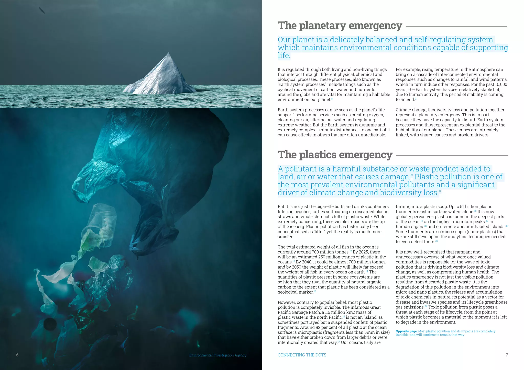 6	 Environmental Investigation Agency CONNECTING THE DOTS	 7
The planetary emergency
Our planet is a delicately balanced and self-regulating system
which maintains environmental conditions capable of supporting
life.
It is regulated through both living and non-living things
that interact through different physical, chemical and
biological processes. These processes, also known as
‘Earth system processes’, include things such as the
cyclical movement of carbon, water and nutrients
around the globe and are vital for maintaining a habitable
environment on our planet.8
Earth system processes can be seen as the planet’s ‘life
support’, performing services such as creating oxygen,
cleaning our air, filtering our water and regulating
extreme weather. But the Earth system is dynamic and
extremely complex - minute disturbances to one part of it
can cause effects in others that are often unpredictable.
For example, rising temperature in the atmosphere can
bring on a cascade of interconnected environmental
responses, such as changes to rainfall and wind patterns,
which in turn induce other responses. For the past 10,000
years, the Earth system has been relatively stable but,
due to human activity, this period of stability is coming
to an end.9
Climate change, biodiversity loss and pollution together
represent a planetary emergency. This is in part
because they have the capacity to disturb Earth system
processes and thus represent an existential threat to the
habitability of our planet. These crises are intricately
linked, with shared causes and problem drivers.
The plastics emergency
A pollutant is a harmful substance or waste product added to
land, air or water that causes damage.10
Plastic pollution is one of
the most prevalent environmental pollutants and a significant
driver of climate change and biodiversity loss.11
But it is not just the cigarette butts and drinks containers
littering beaches, turtles suffocating on discarded plastic
straws and whale stomachs full of plastic waste. While
extremely concerning, these visible impacts are the tip
of the iceberg. Plastic pollution has historically been
conceptualised as ‘litter’, yet the reality is much more
sinister.
The total estimated weight of all fish in the ocean is
currently around 700 million tonnes.12
By 2025, there
will be an estimated 250 million tonnes of plastic in the
oceans.13
By 2040, it could be almost 700 million tonnes,
and by 2050 the weight of plastic will likely far exceed
the weight of all fish in every ocean on earth.14
The
quantities of plastic present in some ecosystems are
so high that they rival the quantity of natural organic
carbon to the extent that plastic has been considered as a
geological marker.15
However, contrary to popular belief, most plastic
pollution is completely invisible. The infamous Great
Pacific Garbage Patch, a 1.6 million km2 mass of
plastic waste in the north Pacific,16
is not an ‘island’ as
sometimes portrayed but a suspended confetti of plastic
fragments. Around 92 per cent of all plastic at the ocean
surface is microplastic (fragments less than 5mm in size)
that have either broken down from larger debris or were
intentionally created that way.17
Our oceans truly are
turning into a plastic soup. Up to 51 trillion plastic
fragments exist in surface waters alone.18
It is now
globally pervasive - plastic is found in the deepest parts
of the ocean,19
on the highest mountain peaks,20
in
human organs21
and on remote and uninhabited islands.22
Some fragments are so microscopic (nano-plastics) that
we are still developing the analytical techniques needed
to even detect them.23
It is now well-recognised that rampant and
unneccessary overuse of what were once valued
commodities is responsible for the wave of toxic
pollution that is driving biodiversity loss and climate
change, as well as compromising human health. The
plastics emergency is not just the visible pollution
resulting from discarded plastic waste, it is the
degradation of this pollution in the environment into
micro and nano plastics, the release and accumulation
of toxic chemicals in nature, its potential as a vector for
disease and invasive species and its lifecycle greenhouse
gas emissions.24
Toxic pollution from plastic poses a
threat at each stage of its lifecycle, from the point at
which plastic becomes a material to the moment it is left
to degrade in the environment.
Opposite page: Most plastic pollution and its impacts are completely
invisible, and will continue to remain that way
 